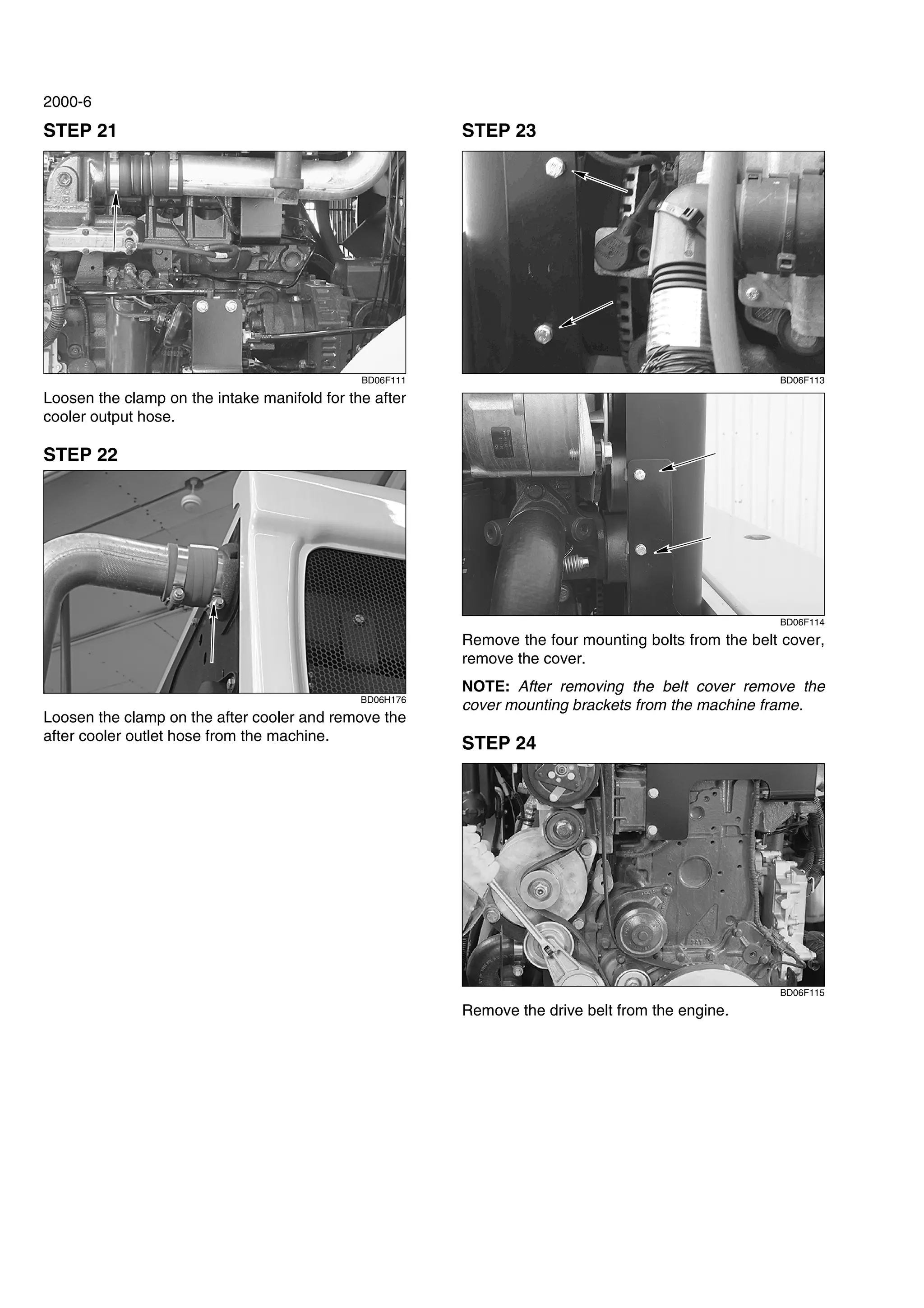 2000-6
STEP 21
BD06F111
Loosen the clamp on the intake manifold for the after
cooler output hose.
STEP 22
BD06H176
Loosen the clamp on the after cooler and remove the
after cooler outlet hose from the machine.
STEP 23
BD06F113
BD06F114
Remove the four mounting bolts from the belt cover,
remove the cover.
NOTE: After removing the belt cover remove the
cover mounting brackets from the machine frame.
STEP 24
BD06F115
Remove the drive belt from the engine.
 