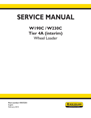 Part number 47673351
English
February 2015
SERVICE MANUAL
W190C / W230C
Tier 4A (interim)
Wheel Loader
Printed in U.S.A.
© 2015 CNH Industrial Italia S.p.A. All Rights Reserved.
New Holland is a trademark registered in the United States and many other countries,
owned by or licensed to CNH Industrial N.V., its subsidiaries or affiliates.
 