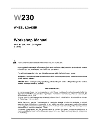 W230
WHEEL LOADER
Workshop Manual
Print N° 604.13.507.00 English
II - 2005
You will find this symbol in the text of this Manual referred to the following key words:
WARNING - Cautions directed to avoid improper repair interventions involving potential consequences
for the operator’s safety.
DANGER - These warnings qualify specifically potential dangers for the safety of the operator or other
persons directly or indirectly involved.
IMPORTANT NOTICE
All maintenance and repair interventions explained in this Manual must be performed exclusively by the Service
Organization of the Manufacturer, observing strictly the instructions explained using, whenever necessary, the
recommended specific tools.
Whoever performs the operations reported without following exactly the precautions is responsible on his own,
for the damages that may result.
Neither the Factory nor any Organizations in its Distribution Network, including but not limited to national,
regional or local distributors, are responsible for any liability arising from any damage resulting from defects
caused by parts and/or components not approved by the Factory for use in maintaining and/or repairing products
manufactured or merchandized by the Factory.
In any case, no warranty of any kind is made or shall be imposed with respect to products manufactured or
merchandized by the Factory, when failures are caused by the use of parts and/or components not approved
by the Factory.
Read and heed carefully the safety instructions listed and follow the precautions recommended to avoid
potential risks and to safeguard your health and your safety.
THIS ALERT SYMBOL SIGNALS IMPORTANT MESSAGES INVOLVING YOUR SAFETY.
Copyright © New Holland
 