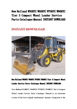 New Holland W50BTC W60BTC W70BTC W80BTC
Tier 3 Compact Wheel Loader Service
Parts Catalogue Manual INSTANT DOWNLOAD
INSTANT DOWNLOAD
New Holland W50BTC W60BTC W70BTC W80BTC Tier 3 Compact Wheel
Loader Service Parts Catalogue Manual INSTANT DOWNLOAD
New Holland W50BTC W60BTC W70BTC W80BTC Tier 3 Compact
Wheel Loader Service Parts Catalogue Manual is an electronic
version of the best original maintenance manual. Compared to the
 