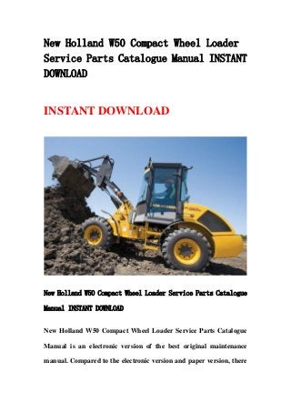 New Holland W50 Compact Wheel Loader
Service Parts Catalogue Manual INSTANT
DOWNLOAD
INSTANT DOWNLOAD
New Holland W50 Compact Wheel Loader Service Parts Catalogue
Manual INSTANT DOWNLOAD
New Holland W50 Compact Wheel Loader Service Parts Catalogue
Manual is an electronic version of the best original maintenance
manual. Compared to the electronic version and paper version, there
 