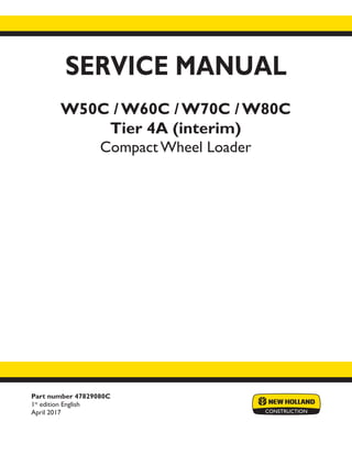 Part number 47829080C
1st
edition English
April 2017
SERVICE MANUAL
W50C / W60C / W70C / W80C
Tier 4A (interim)
Compact Wheel Loader
Printed in U.S.A.
© 2017 CNH Industrial Italia S.p.A. All Rights Reserved.
New Holland is a trademark registered in the United States and many other countries,
owned by or licensed to CNH Industrial N.V., its subsidiaries or affiliates.
 