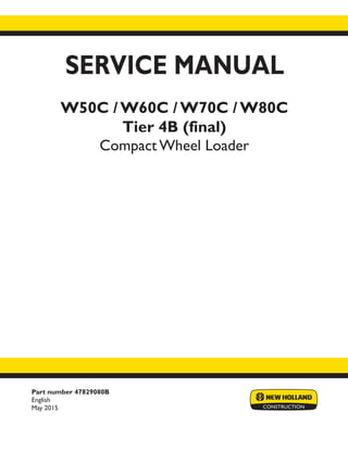 Part number 47829080B
English
May 2015
SERVICE MANUAL
W50C / W60C / W70C / W80C
Tier 4B (final)
Compact Wheel Loader
Printed in U.S.A.
© 2015 CNH Industrial Italia S.p.A. All Rights Reserved.
New Holland is a trademark registered in the United States and many other countries,
owned by or licensed to CNH Industrial N.V., its subsidiaries or affiliates.
 