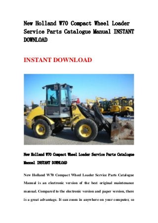 New Holland W70 Compact Wheel Loader
Service Parts Catalogue Manual INSTANT
DOWNLOAD
INSTANT DOWNLOAD
New Holland W70 Compact Wheel Loader Service Parts Catalogue
Manual INSTANT DOWNLOAD
New Holland W70 Compact Wheel Loader Service Parts Catalogue
Manual is an electronic version of the best original maintenance
manual. Compared to the electronic version and paper version, there
is a great advantage. It can zoom in anywhere on your computer, so
 