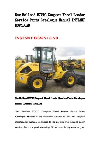 New Holland W70TC Compact Wheel Loader
Service Parts Catalogue Manual INSTANT
DOWNLOAD
INSTANT DOWNLOAD
New Holland W70TC Compact Wheel Loader Service Parts Catalogue
Manual INSTANT DOWNLOAD
New Holland W70TC Compact Wheel Loader Service Parts
Catalogue Manual is an electronic version of the best original
maintenance manual. Compared to the electronic version and paper
version, there is a great advantage. It can zoom in anywhere on your
 
