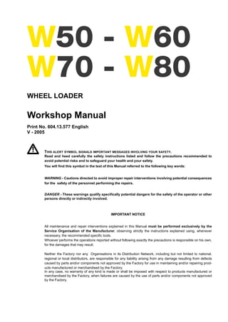 W50 - W60
W70 - W80
WHEEL LOADER
Workshop Manual
Print No. 604.13.577 English
V - 2005
THIS ALERT SYMBOL SIGNALS IMPORTANT MESSAGES INVOLVING YOUR SAFETY.
Read and heed carefully the safety instructions listed and follow the precautions recommended to
avoid potential risks and to safeguard your health and your safety.
You will find this symbol in the text of this Manual referred to the following key words:
WARNING - Cautions directed to avoid improper repair interventions involving potential consequences
for the safety of the personnel performing the repairs.
DANGER - These warnings qualify specifically potential dangers for the safety of the operator or other
persons directly or indirectly involved.
IMPORTANT NOTICE
All maintenance and repair interventions explained in this Manual must be performed exclusively by the
Service Organisation of the Manufacturer, observing strictly the instructions explained using, whenever
necessary, the recommended specific tools.
Whoever performs the operations reported without following exactly the precautions is responsible on his own,
for the damages that may result.
Neither the Factory nor any Organisations in its Distribution Network, including but not limited to national,
regional or local distributors, are responsible for any liability arising from any damage resulting from defects
caused by parts and/or components not approved by the Factory for use in maintaining and/or repairing prod-
ucts manufactured or merchandised by the Factory.
In any case, no warranty of any kind is made or shall be imposed with respect to products manufactured or
merchandised by the Factory, when failures are caused by the use of parts and/or components not approved
by the Factory.
 