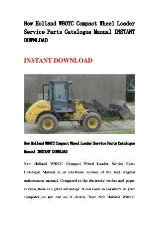 New Holland W80TC Compact Wheel Loader
Service Parts Catalogue Manual INSTANT
DOWNLOAD
INSTANT DOWNLOAD
New Holland W80TC Compact Wheel Loader Service Parts Catalogue
Manual INSTANT DOWNLOAD
New Holland W80TC Compact Wheel Loader Service Parts
Catalogue Manual is an electronic version of the best original
maintenance manual. Compared to the electronic version and paper
version, there is a great advantage. It can zoom in anywhere on your
computer, so you can see it clearly. Your New Holland W80TC
 