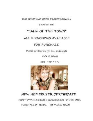THIS HOME HAS BEEN PROFESSIONALLY
STAGED BY:
"TALK OF THE TOWN"
ALL FURNISHINGS AVAILABLE
FOR PURCHASE.
Please contact us for any inquiries
VICKIE TOWN
206-940-9977
NEW HOMEBUYER CERTIFICATE
$500 TOWARDS DESIGN SERVICES OR FURNISHINGS
PURCHASE OF $1000. BY VICKIE TOWN
 