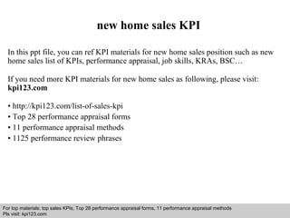 new home sales KPI 
In this ppt file, you can ref KPI materials for new home sales position such as new 
home sales list of KPIs, performance appraisal, job skills, KRAs, BSC… 
If you need more KPI materials for new home sales as following, please visit: 
kpi123.com 
• http://kpi123.com/list-of-sales-kpi 
• Top 28 performance appraisal forms 
• 11 performance appraisal methods 
• 1125 performance review phrases 
For top materials: top sales KPIs, Top 28 performance appraisal forms, 11 performance appraisal methods 
Pls visit: kpi123.com 
Interview questions and answers – free download/ pdf and ppt file 
 