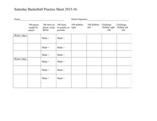 Saturday Basketball Practice Sheet 2015-16
Name_____________________________________ Parent Signature___________________________________
100 passes 100 shots by 100 shots 100 dribbles 100 dribbles Challenge Challenge
caught by player using as quickly as right left Dribble right Dribble left
player BEEF possible 100 100
Week 1 days
Made = Made =
Made = Made =
Made = Made =
Week 2 days
Made = Made =
Made = Made =
Made = Made =
 