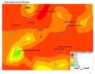 New Hope Church Station
                                                                                                      MILLBRO
                                                                                                             OK
                                     1 Mile




                                                                                ATLANTIC
                                                           US Social Security Administration




                              FA
                                LL
                                  S
                                     OF
                                       NE
                                         US
                                                E
                                               Food Lion                                                        Green Road Park




                                                                                                                   EEN
        Eastgate Park                                                                                               Green Road Public Library




                                                                                                                   GR
                                                               Wal-Mart

            NT
          MO                                                                                                  CH
    HA RDI                                                                                      OP      E CHUR
                                                                                           NEW H




                                                                                                                                               AL
                                                                                                                                           PIT
                                           S




                                                                                                                                        CA
                                       N
                                L   BA
                         S   TA

                                                                                                       Brentwood Elementary
                 EST




                                                                                              Brentwood Park
              FOR




                       Duke Raleigh Community Hospital
           KE




                                                                                                                           Activity Intensity Measure (2005)
        WA




                                                                                                                              Below 2
                                                                                                                              2 to 3.9
                                                                                                                              4 to 5.9
                                                                                                                              6 to 7.9
                                                                                           BRE



                                                                                                                              8 to 9.9
                                                                                                                              10 to 11.9
                                                                                               NT




                               I4                                                                                             12 to 13.9
                                 40
                                                                                              WOO




                                                                                                                              14 to 15.9
                                                                                                                              16 and Above
                                                                                                  D




                                                                                                                               0         .15           .3   .45
                                                                                                                                               Miles


                                                                                                                                                                  3
 