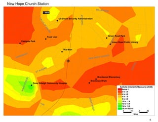 New Hope Church Station
                                                                                                      MILLBRO
                                                                                                             OK
                                     1 Mile




                                                                                ATLANTIC
                                                           US Social Security Administration




                              FA
                                LL
                                  S
                                     OF
                                       NE
                                         US
                                                E
                                               Food Lion                                                        Green Road Park




                                                                                                                   EEN
        Eastgate Park                                                                                               Green Road Public Library




                                                                                                                   GR
                                                               Wal-Mart

            NT
          MO                                                                                                  CH
    HA RDI                                                                                      OP      E CHUR
                                                                                           NEW H




                                                                                                                                               AL
                                                                                                                                           PIT
                                           S




                                                                                                                                        CA
                                       N
                                L   BA
                         S   TA

                                                                                                       Brentwood Elementary
                 EST




                                                                                              Brentwood Park
              FOR




                       Duke Raleigh Community Hospital
           KE




                                                                                                                           Activity Intensity Measure (2035)
        WA




                                                                                                                              Below 2
                                                                                                                              2 to 3.9
                                                                                                                              4 to 5.9
                                                                                                                              6 to 7.9
                                                                                           BRE



                                                                                                                              8 to 9.9
                                                                                                                              10 to 11.9
                                                                                               NT




                               I4                                                                                             12 to 13.9
                                 40
                                                                                              WOO




                                                                                                                              14 to 15.9
                                                                                                                              16 and Above
                                                                                                  D




                                                                                                                               0         .15           .3   .45
                                                                                                                                               Miles


                                                                                                                                                                  4
 
