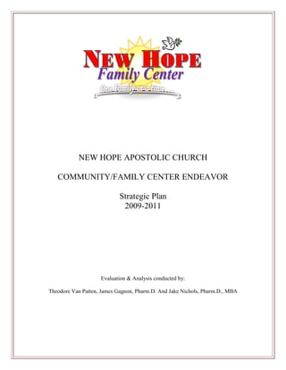 NEW HOPE APOSTOLIC CHURCH
COMMUNITY/FAMILY CENTER ENDEAVOR
Strategic Plan
2009-2011

Evaluation & Analysis conducted by:
Theodore Van Patten, James Gagnon, Pharm.D. And Jake Nichols, Pharm.D., MBA

 