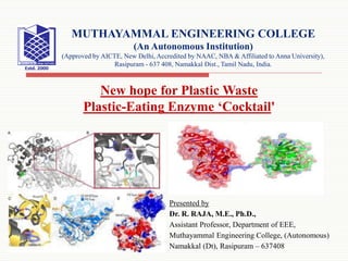 Presented by
Dr. R. RAJA, M.E., Ph.D.,
Assistant Professor, Department of EEE,
Muthayammal Engineering College, (Autonomous)
Namakkal (Dt), Rasipuram – 637408
MUTHAYAMMAL ENGINEERING COLLEGE
(An Autonomous Institution)
(Approved by AICTE, New Delhi, Accredited by NAAC, NBA & Affiliated to Anna University),
Rasipuram - 637 408, Namakkal Dist., Tamil Nadu, India.
New hope for Plastic Waste
Plastic-Eating Enzyme ‘Cocktail'
 