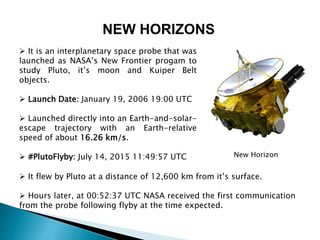 NEW HORIZONS
 It is an interplanetary space probe that was
launched as NASA’s New Frontier progam to
study Pluto, it’s moon and Kuiper Belt
objects.
 Launch Date: January 19, 2006 19:00 UTC
 Launched directly into an Earth-and-solar-
escape trajectory with an Earth-relative
speed of about 16.26 km/s.
 #PlutoFlyby: July 14, 2015 11:49:57 UTC
 It flew by Pluto at a distance of 12,600 km from it’s surface.
 Hours later, at 00:52:37 UTC NASA received the first communication
from the probe following flyby at the time expected.
New Horizon
 