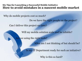 Page 2
Six Tips for Launching a Successful Mobile Initiative
How to avoid mistakes in a nascent mobile market
What am I not thinking of but should be?
Why is this so hard?
Can I deliver this project on time?
Why do mobile projects cost so much?
Is my IT Department ready for such an initiative?
Do we have the right people on the project?
Are we using the right tools?
Will my mobile solution scale and be reliable?
 