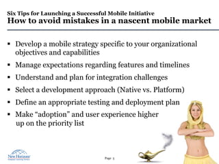 Page 3
Six Tips for Launching a Successful Mobile Initiative
How to avoid mistakes in a nascent mobile market
§  Develop a mobile strategy specific to your organizational
objectives and capabilities
§  Manage expectations regarding features and timelines
§  Understand and plan for integration challenges
§  Select a development approach (Native vs. Platform)
§  Define an appropriate testing and deployment plan
§  Make “adoption” and user experience higher
up on the priority list
 