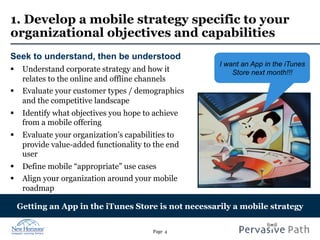 Page 4
1. Develop a mobile strategy specific to your
organizational objectives and capabilities
Seek to understand, then be understood
§  Understand corporate strategy and how it
relates to the online and offline channels
§  Evaluate your customer types / demographics
and the competitive landscape
§  Identify what objectives you hope to achieve
from a mobile offering
§  Evaluate your organization’s capabilities to
provide value-added functionality to the end
user
§  Define mobile “appropriate” use cases
§  Align your organization around your mobile
roadmap
Getting an App in the iTunes Store is not necessarily a mobile strategy
I want an App in the iTunes
Store next month!!!
 