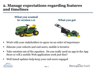 Page 5
2. Manage expectations regarding features
and timelines
§  Work with your stakeholders to agree on an order of importance
§  Educate your cohorts and end-users, mobile is iterative
§  Take emotion out of the equation. Do you really need an app in the App
Store or will a mobile Web application work just fine?
§  Well timed updates help keep your end-users engaged
What you wanted
in version 1.0 What you got
 