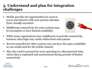 Page 6
3. Understand and plan for integration
challenges
§  Mobile provides for opportunities for users to
access and interact with your systems and data
from virtually anywhere
§  Middleware connectivity for some systems may
be incomplete or have limited availability
§  While many organizations have middleware to provide connectivity,
business rules/logic may reside within front end systems
§  Services provided for other systems may not have the same availability
as you would need for the mobile channel
§  May also need to account for users operating in a disconnected state,
where data is replicated and synchronized during periods of limited
connectivity
 