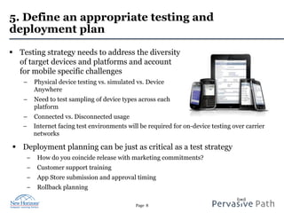 Page 8
5. Define an appropriate testing and
deployment plan
§  Testing strategy needs to address the diversity
of target devices and platforms and account
for mobile specific challenges
–  Physical device testing vs. simulated vs. Device
Anywhere
–  Need to test sampling of device types across each
platform
–  Connected vs. Disconnected usage
−  Internet facing test environments will be required for on-device testing over carrier
networks
§  Deployment planning can be just as critical as a test strategy
−  How do you coincide release with marketing commitments?
−  Customer support training
−  App Store submission and approval timing
−  Rollback planning
 