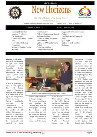 The Official Bulletin of the Rotary Club of
                                                     Freshwater Bay Inc.
                        PO Box 168, Nedlands, Western Australia, 6909     District 9455   ABN: 99 602 195 617

                              Volume 4, Issue 15                        13th-19th October 2011

        Meeting 12th October                 Social Function                    Suggested Community Service
        Meeting 19th October                 Pride of Workmanship Awards        Projects
        Election Results                     Audits and AGMs                    Film Night Koro Scholarship
        Official Induction of Gordon         October is Rotary Vocational       Fund
        Hay                                  Service Month                      Quiz Night
        Support for the Rotary               Update on RAWCS Tanzania           Update on Club Members
        Foundation                           Project                            Birthdays
        Annual RF Dr Ken Collins             Trailer for the Club
        Address                              First job for the Trailer




Meeting 12th October                                                                              Vietnamese        Exodus
Visitors at our meeting                                                                           1975-1996’. She has
on 12th were Rajah                                                                                returned       to      the
Senathirajah,      Pam                                                                            Indonesian Islands on
Reynolds,        Zerina,                                                                          five occasions to assist
Nikhil and Ashwin                                                                                 families to find graves
Ramanathan, Sue and                                                                               of those who perished
Claire    Dardis    and                                                                           during the period they
Carina          Hoang’s                                                                           were stranded.
daughter, Chiara.                                                                                 In 2011 Carina was
                                                                                                  honoured as one of
It was a privilege to                                                                             WA’s most courageous
have as our speaker                                                                               and inspiring women
this    week      Carina                                                                          and is one of 100
Hoang, a Vietnamese                                                                               women who has been
survivor who escaped                                                                              inducted into WA’s
                                       Pres Bryant Stokes and speaker Carina Hoang
in a small boat at the            fortunate enough to            challenges which all             inaugural Hall of Fame.
age of 16, along with a           survive and conditions         had to endure.                   Carina brought home
brother and sister.               in Refugee Camps.              After initially settling         the message that there
Carina        graphically         All present must have          in the USA, Carina               is still so much to be
portrayed              the        been     touched     by        married an Australian,           done in the world to
circumstances           in        Carina’s story and the         has a daughter Chiara,           alleviate suffering.
Vietnam which lead to             photographs showing            and has lived in Perth           PRID Ken mentioned
the exodus of 1.5                 the      boats      and        for the past five                that one of the very
million Vietnamese in             overcrowding in both           years. Now pursuing a            early 3 H (Health
an effort to escape to a          the boats and Refugee          PhD     at     Murdoch           Hunger                and
better life, the horrific         Camps, the burials at          University, Carina has           Humanity)         Projects
boat journeys endured,            sea,       cannibalism,        written a book ‘Boat             was for Rotary to
the    treatment      and         pirates and the many           People:        Personal          provide doctors and
survival     of     those                                        Stories    from      the         dentists for the Refugee




Rotary Club of Freshwater Bay, District 9455                                                                       Page 1
 