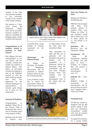 ‘friends’ of the Club                                                              Paint Your Pinkies for
and potential members                                                              Polio
to    mix    informally
outside of the confines                                                            Monday 24th October is
of the weekly meeting.                                                             World Polio Day.

The address is 1 New                                                               PRID Ken has arranged
Court      Green,     Mt                                                           with      three     local
Claremont.        Finger                                                           primary schools to
food will be provided,                                                             conduct Paint your
however, members are                                                               Pinkies for Polio. If
asked to contribute by                                                             any members would
bringing along a bottle                                                            like to attend any or all
                              Deputy Mayor Ken Collins, Mayor Max Hipkins and
of drink to the function.                                                          of these, please do
                                           Councillor Toni James
                                                                                   so. The details re as
                                                                                   follows:
                            successful from a huge       on Bagot Road (across
Congratulations to all      number of students           the road from the         Quintilian    PS –
members elected to          nominated     for  the       school) by 8.45am.        Brockway Ave, Mt
positions at Neds.          positions.                                             Claremont 9.00am
                                                         Their Assemblies are
Council
                                                         tight and this one in     Swanbourne    PS   -
Max Hipkins has been                                     particular   will   be      Narla          Rd,
                            Microscopes         for      extremely time poor as
acknowledged as our                                                                Swanbourne. Painting
                            Subiaco Primary              Subiaco     will    be
new Mayor, and last                                                                of Pinkies will take
Tuesday evening Ken                                      recognised     as    a    place at recess –
                            At      9.00am      on
Collins was voted in as                                  Waterwise School by       10.30am. At 11.00am
                            Thursday, 27th October,
Deputy Mayor. Toni                                       Watercorp, hence the      Ken will present a
                            30          Magnifying
James, as previously                                     presentation will be      powerpoint        on
                            Microscopes will be
advised, has regained a                                  very brief. Principal     immunisation      to
                            presented to Subiaco
seat on the Nedlands                                     Carolyn Press and         years 4-7.
                            Primary School by the
Council so with the                                      students    will    be
                            RC of Freshwater Bay.
ethics of Rotary and the                                 available          for    Dalkeith PS – Circe
Four       Way      Test    If any members would         photographs back at       Circle,
uppermost      in    the    like to attend the           the school after the      Dalkeith. 1.10pm A
decision making by our      presentation please be       Assembly.                 powerpoint          on
representatives       on    at the Church of Christ                                immunisation will be
Council, good things                                                               given by Ken to years 6
are in store for the                                                               and 7 together with a
community.                                                                         ‘Paint Your Pinkie’




Interactor PE Kathleen                                                             Charitable Fund

Congratulations       to                                                           VP Bill has written to
Kathleen Elliott, PE of                                                            Anglicare and the MS
the Interact Club of                                                               Society asking if they
Freshwater Bay who is                                                              have any ‘necessitous
one of 16 Prefects voted                                                           circumstance’ people
in by students at MLC.                                                             who may be assisted
                                                                                   via the RCFBCFI.
Kathleen and the other
                            Students at Ardross Primary School using Microscopes   A request for assistance
15    Prefects   were
                                                                                   for a young mother

Rotary Club of Freshwater Bay, District 9455                                                       Page 2
 