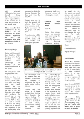 with           advanced     sponsored to obtain the      educational tools e.g.      we usually give the
Alzheimer’s has come        dummy batteries for          electronic means of         ripe ones to our school
through             Jenny   their units from the         extending the project.      canteen and students
Gill. More information      STAWA.                                                   take the extras home.
will be requested to see                                                             School based cooking
if this situation fits in   Enough units are in                                      occurs     in     some
                            stock for around 100         Feedback           from
with the guidelines of                                                               classrooms and we
                            schools. Once these          Ardross         Primary
the Trust to assist.                                                                 have not been involved
                            have been used an in-        School
                                                                                     in cooking contests but
Please remember that        depth assessment of                                      will       consider the
                                                         Hello Di,
contributions to the        the project will take                                    opportunity when we
RCFBCFI        are   tax    place.                       During their science        are planning for next
deductible so please                                     lessons our students        year.    We       really
consider      supporting    A questionnaire will be
                                                         really enjoy using the      appreciate         your
our      own       Club     sent to schools via
                                                         microscopes that            generosity in donating
Foundation even with        STAWA. Carina and
                                                         Freshwater Bay Rotary       the microscopes to us.
a small contribution, is    John    Clarke     will
                                                         Club          provided      Thank you.
you are able.               develop the questions.
                                                         for Ardross   Primary.
                                                                                     Cheers,

                                                                                     Catherine Bishop
Microscope Project
                                                                                     Deputy Principal
Carina and Di met with
Lyn Beazley, Chief
Scientist, John Clarke
(STAWA)             and                                                              Weekly Roster
Catherine        Ferrari
                                                                                     Would ALL members
(Watercorp)         last
                                                                                     please read the weekly
Monday        re     the
                                                                                     roster and take note of
direction and future of
                                                                                     when they have roles
this project.
                            Presentation of Microscopes to Eastwood Primary School   to fill. If unavailable
All were pleased with                     (NSW) by the RC Eastwood                   for     your   rostered
the progress to date.                                                                activity it is your
                            The microscopes will         The     microscopes are
                                                                                     responsibility       to
                            be worked into the           easy to use and the
Carina and Luke have                                                                 arrange a replacement
                            National Curriculum          magnification provides
sourced        ‘dummy’                                                               or to ‘swap’ with
                            and      expanded   to       very interesting details.
batteries, which will be                                                             another member.
                            incorporate the use of       Recently one of our
used in the units along
                            seeds, slides, pollen,       Year 2 classes tried        Also, the word DUTY
with       any    other
                            skin etc.                    them out during plant       does not appear to be
battery.     This   will
                                                         studies     and      the    understood by many,
eliminate the need for
                            Gordon       Hay     has     students were amazed        although it is printed
the use of the red
                            alerted us to funds          at the textures of the      under      the   weekly
Eveready ones which
                            available from the WA        various leaves and          roster in each Bulletin.
will     probably     be
                            Govt. Royalties for          seeds, including some
phased out in due
                            regions funding. An          harvested from our          NB.                 Duty
course. STAWA will
                            application is likely to     school kitchen gardens.     responsibility is to set
order in 7,000 of these
                            request an individual        I have attached a           up the venue and to
at a cost of around
                            to     visit    schools,     couple of photos for        pack everything away,
$1.00 each. All Rotary
                            procedures for auditing      you. So far we have         put the tables and
Clubs will be advised
                            the     project     and      been concentrating on       chairs back in place
and requested to get
                            extension           into     growing vegetables but      etc. after the meeting.
the schools they have


Rotary Club of Freshwater Bay, District 9455                                                         Page 3
 