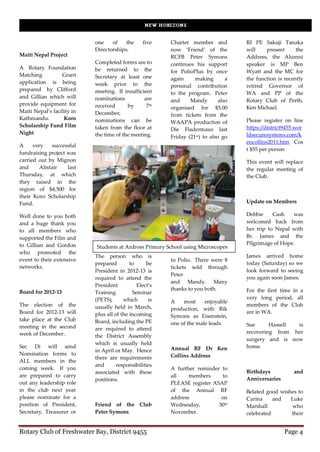 one    of    the     five    Charter member and          RI PE Sakuji Tanaka
                            Directorships.               now ‘Friend’ of the         will    present      the
Maiti Nepal Project                                      RCFB Peter Symons           Address, the Alumni
                            Completed forms are to       continues his support       speaker is MP Ben
A Rotary Foundation         be returned to the           for PolioPlus by once       Wyatt and the MC for
Matching          Grant     Secretary at least one       again     making        a   the function is recently
application is being        week prior to the            personal contribution       retired Governor of
prepared by Clifford        meeting. If insufficient     to the program. Peter       WA and PP of the
and Gillian which will      nominations          are     and     Mandy        also   Rotary Club of Perth,
provide equipment for       received      by      7th    organised for $5.00         Ken Michael.
Maiti Nepal’s facility in   December,                    from tickets from the
Kathmandu.         Koro     nominations can be                                       Please register on line
                                                         WAAPA production of
Scholarship Fund Film       taken from the floor at                                  https://district9455.wor
                                                         Die Fladermaus last
Night                       the time of the meeting.                                 ldsecuresystems.com/k
                                                         Friday (21st) to also go
                                                                                     encollins2011.htm Cos
A     very    successful
                                                                                     t $55 per person
fundraising project was
carried out by Mignon                                                                This event will replace
and      Alistair   last                                                             the regular meeting of
Thursday, at which                                                                   the Club.
they raised in the
region of $4,500 for
their Koro Scholarship
Fund.                                                                                Update on Members

Well done to you both                                                                Debbie     Cash   was
and a huge thank you                                                                 welcomed back from
to all members who                                                                   her trip to Nepal with
supported the Film and                                                               Br. James and the
to Gillian and Gordon                                                                Pilgrimage of Hope.
                            Students at Ardross Primary School using Microscopes
who promoted the
                            The person who is                                        James arrived home
event to their extensive                                 to Polio. There were 8
                            prepared        to     be                                today (Saturday) so we
networks.                                                tickets sold through
                            President in 2012-13 is                                  look forward to seeing
                                                         Peter
                            required to attend the                                   you again soon James.
                                                         and Mandy. Many
                            President          Elect’s
                                                         thanks to you both.         For the first time in a
Board for 2012-13           Training         Seminar
                            (PETS),      which      is                               very long period, all
                                                         A    most     enjoyable
The election of the         usually held in March,                                   members of the Club
                                                         production, with Rik
Board for 2012-13 will      plus all of the incoming                                 are in WA.
                                                         Symons as Eisenstein,
take place at the Club      Board, including the PE      one of the male leads.      Sue      Hassell is
meeting in the second       are required to attend
week of December.                                                                    recovering from her
                            the District Assembly
                                                                                     surgery and is now
                            which is usually held
Sec Di will send                                         Annual RF Dr Ken            home.
                            in April or May. Hence
Nomination forms to                                      Collins Address
                            there are requirements
ALL members in the
                            and       responsibilities
coming week. If you                                      A further reminder to
                            associated with these                                    Birthdays           and
are prepared to carry                                    all    members     to
                            positions.                                               Anniversaries
out any leadership role                                  PLEASE register ASAP
in the club next year                                    of the Annual RF            Belated good wishes to
please nominate for a                                    address            on       Carina     and   Luke
position of President,      Friend of the Club           Wednesday,        30th      Marshall         who
Secretary, Treasurer or     Peter Symons                 November.                   celebrated       their


Rotary Club of Freshwater Bay, District 9455                                                         Page 4
 