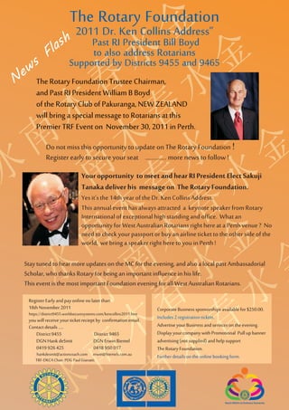Y
                            The Rotary Foundation
                               2011 Dr. Ken Collins Address”
                  la sh

    R Y
                                 Past RI President Bill Boyd
               F                 to also address Rotarians
 e ws                       Supported by Districts 9455 and 9465


   A R
N        The Rotary Foundation Trustee Chairman,
         and Past RI President William B Boyd


  T A Y
         of the Rotary Club of Pakuranga, NEW ZEALAND
         will bring a special message to Rotarians at this



 O T R Y
         Premier TRF Event on November 30, 2011 in Perth.
              Do not miss this opportunity to update on The Rotary Foundation !



R O A R
              Register early to secure your seat ………….. more news to follow !
                                   Your opportunity to meet and hear RI President Elect Sakuji



  R T A
                                   Tanaka deliver his message on The Rotary Foundation.
                                   Yes it’s the 14th year of the Dr. Ken Collins Address.
                                   This annual event has always attracted a keynote speaker from Rotary
                                   International of exceptional high standing and office. What an




   O T Y
                                   opportunity for West Australian Rotarians right here at a Perth venue ? No
                                   need to check your passport or buy an airline ticket to the other side of the
                                   world, we bring a speaker right here to you in Perth !




  R O R Y
    Stay tuned to hear more updates on the MC for the evening, and also a local past Ambassadorial
    Scholar, who thanks Rotary for being an important influence in his life.




   R A R
    This event is the most important Foundation evening for all West Australian Rotarians.

     Register Early and pay online no later than




    T A
     18th November 2011                                               Corporate Business sponsorships available for $250.00.
     https://district9455.worldsecuresystems.com/kencollins2011.htm
     you will receive your ticket reciept by confirmation email.      Includes 2 registration tickets.
     Contact details .....                                            Advertise your Business and services on the evening.
        District 9455                    District 9465                Display your company with Promotional Pull up banner




   O T
        DGN Hank deSmit                 DGN Erwin Biemel              advertising (not supplied) and help support
        0419 926 425                    0418 950 017                  The Rotary Foundation.
         hankdesmit@actioncoach.com erwin@biemels.com.au              Further details on the online booking form.
        TRF-DKCA Chair. PDG Paul Gianatti.




  R O
 