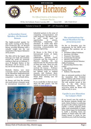 The Official Bulletin of the Rotary Club of
                                                   Freshwater Bay Inc.
                      PO Box 168, Nedlands, Western Australia, 6909    District 9455       ABN: 99 602 195 617

                              Volume 4, Issue 24                18th – 24th December 2011


                                          industrial partners in the areas of
    15 December Guest                     computing, communications and
   Speaker -Dr Bernard                    radio frequency. The SKA project,
          Bowen                           he    said,   would     open    up             The nominations for
                                          opportunities      in      science,           Board Members for the
The highly-awarded speaker for            technology,     engineering    and               2012/2013 year
this week’s meeting of the Rotary         education. It would help drive
Club Freshwater Bay, Dr Bernard           innovation in green energy, data             On the 14 December 2011 the
Bowen, provided Rotarians with a          processing, communications and               nominations for the RCFB were
valuable insight into the vast            systems engineering.                         confirmed The positions are as
magnitude of the Square Kilometre                                                      follows:
Array project.                            Dr Bowen is the Chair of the                 President: Gillian Yudelman
                                          International Centre of Radio                Secretary: Di Collins
The SKA will be the largest radio         Astronomy       Research    –     a          Treasurer: Toni James
telescope ever built and scientists       collaboration    between     Curtin          Community/Vocational
around the world are anxiously            University and The University of             Director: Gordon Hay
waiting to find out on February 7,        Western     Australia.   He was              International Service Director:
2012 if Boolardy Station in the           inducted into the WA Science Hall            Clifford Yudelman
Murchison will be chosen as the           of Fame last week. There are only            Membership Director: Ken
key site for the observatory.             two other scientists that have               Collins
                                          received the honour - Professor              PR and Fundraising:
Boolardy Station, now more                Fiona Stanley, inducted in 2010 for          Vanessa Wood
commonly known internationally            her lifelong work in medical                 Bulletin: Pam Reynolds
as the Murchison Radioastronomy           research, and Professor Barry
Observatory, has only one other           Marshall, inducted in 2007 for his           Also, an automatic position is that
competitor – a site in South Africa.      Nobel Prize winning cure for                 the immediate Past President
                                          peptic ulcers.                               (Bryant Stokes) will remain on the
Dr Bowen said that the winning                                                         Board and will fill the role of VP.
site would attract a dramatic surge       If you would like to find out more           The only position vacant at this
in international researchers and          about the SKA project, visit the             time    is   the    Club    Service
                                          website at www.ska.gov.au.                   Director/President     Elect    for
                                                                                       2013/2014 which the Board will
                                                                                       address early in 2012.


                                                                                       Upside is new Direction
                                                                                          for Calum’s NGO

                                                                                       If you haven’t seen the article in
                                                                                       the Western Suburbs Weekly last
                                                                                       week, Calum Foulner is continuing
                                                                                       his good works seeking support for
                                                                                       Upside, a charity program which
                                                                                       helps rural communities in Nepal.
                                                                                       Since Calum began his fundraising
                                                                                       to build a boarding house for
                                                                                       children in Nepal under the CMF
                                                                                       Project banner in 2008, he has
                                                                                       raised$100,000, built the boarding

                                Dr Bernard Bowen


Rotary Club of Freshwater Bay, District 9455                                                                       Page 1
 