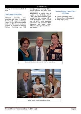 meetings recommence on Wed, 18           036034 A/c No. 304015. Please
2011                                     identify amount with your name
                                         and function.                                         A very happy December
                                         Alternatively, a cheque can be                                birthday
Christmas/Birthday                       mailed to Sec. Di Collins 1 New
                                         Court Green, Mt Claremont. Guest                  Gillian Yudelman (22nd),
·Thurs,22     December        2011       speaker for the evening will be                   Marcos Carot Collins(23rd),
Nedlands Golf Club – MelVista            Faith Richardson (nee) Clayton,                   Eddy Pope (30th)
Ave Nedlands 6:30pm for 7:00 pm          one of WA’s most cherished
Dinner $50 per person for 3 course       performers with numerous film,
meal with bar service available·         television and stage credits
Payment is requested in advance          “Christmas Thoughts from Home
Westpac Operating A/c BSB                and Abroad”.




                                Directors Wilma McBain & Jenny Gill with Pres. Bryant Stokes




                                     Warren Milner, Mignon Shardlow and her son




Rotary Club of Freshwater Bay, District 9455                                                                        Page 3
 