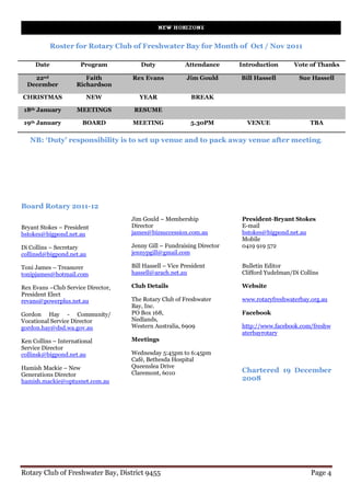 Roster for Rotary Club of Freshwater Bay for Month of Oct / Nov 2011

     Date             Program          Duty              Attendance     Introduction       Vote of Thanks

    22nd                Faith       Rex Evans            Jim Gould      Bill Hassell        Sue Hassell
  December           Richardson

CHRISTMAS               NEW            YEAR                BREAK

 18th January        MEETINGS        RESUME

 19th January          BOARD        MEETING                5.30PM         VENUE                  TBA

   NB: ‘Duty’ responsibility is to set up venue and to pack away venue after meeting.




Board Rotary 2011-12
                                    Jim Gould – Membership              President-Bryant Stokes
Bryant Stokes – President           Director                            E-mail
bstokes@bigpond.net.au              james@bizsuccession.com.au          bstokes@bigpond.net.au
                                                                        Mobile
Di Collins – Secretary              Jenny Gill – Fundraising Director   0419 919 572
collinsd@bigpond.net.au             jennypgill@gmail.com

Toni James – Treasurer              Bill Hassell – Vice President       Bulletin Editor
tonipjames@hotmail.com              hassell@arach.net.au                Clifford Yudelman/Di Collins

Rex Evans –Club Service Director,   Club Details                        Website
President Elect
revans@powerplus.net.au             The Rotary Club of Freshwater       www.rotaryfreshwaterbay.org.au
                                    Bay, Inc.
Gordon Hay - Community/             PO Box 168,                         Facebook
Vocational Service Director         Nedlands,
gordon.hay@dsd.wa.gov.au            Western Australia, 6909             http://www.facebook.com/freshw
                                                                        aterbayrotary
Ken Collins – International         Meetings
Service Director
collinsk@bigpond.net.au             Wednesday 5:45pm to 6:45pm
                                    Café, Bethesda Hospital
Hamish Mackie – New                 Queenslea Drive
                                    Claremont, 6010                     Chartered 19 December
Generations Director
hamish.mackie@optusnet.com.au                                           2008




Rotary Club of Freshwater Bay, District 9455                                                     Page 4
 