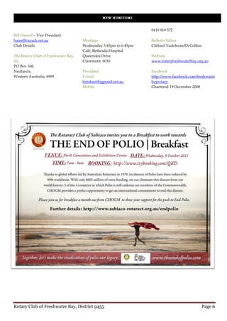 0419 919 572
Bill Hassell – Vice President
hassell@arach.net.au                 Meetings                     Bulletin Editor
Club Details                         Wednesday 5:45pm to 6:45pm   Clifford Yudelman/Di Collins
                                     Café, Bethesda Hospital
The Rotary Club of Freshwater Bay,   Queenslea Drive              Website
Inc.                                 Claremont, 6010              www.rotaryfreshwaterbay.org.au
PO Box 168,
Nedlands,                            President                    Facebook
Western Australia, 6909              E-mail                       http://www.facebook.com/freshwater
                                     bstokes@bigpond.net.au       bayrotary
                                     Mobile                       Chartered 19 December 2008




Rotary Club of Freshwater Bay, District 9455                                                 Page 6
 