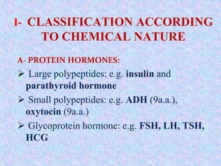 I- CLASSIFICATION ACCORDING
TO CHEMICAL NATURE
A- PROTEIN HORMONES:
 Large polypeptides: e.g. insulin and
parathyroid hormone
 Small polypeptides: e.g. ADH (9a.a.),
oxytocin (9a.a.)
 Glycoprotein hormone: e.g. FSH, LH, TSH,
HCG
 