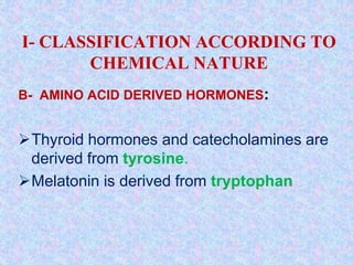 I- CLASSIFICATION ACCORDING TO
CHEMICAL NATURE
B- AMINO ACID DERIVED HORMONES:
Thyroid hormones and catecholamines are
derived from tyrosine.
Melatonin is derived from tryptophan
 