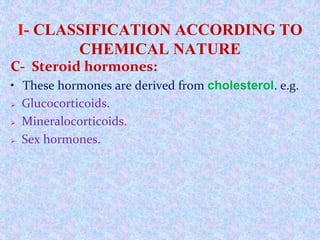 I- CLASSIFICATION ACCORDING TO
CHEMICAL NATURE
C- Steroid hormones:
• These hormones are derived from cholesterol. e.g.
 Glucocorticoids.
 Mineralocorticoids.
 Sex hormones.
 