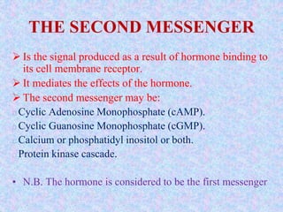 THE SECOND MESSENGER
 Is the signal produced as a result of hormone binding to
its cell membrane receptor.
 It mediates the effects of the hormone.
 The second messenger may be:
Cyclic Adenosine Monophosphate (cAMP).
Cyclic Guanosine Monophosphate (cGMP).
Calcium or phosphatidyl inositol or both.
Protein kinase cascade.
• N.B. The hormone is considered to be the first messenger
 