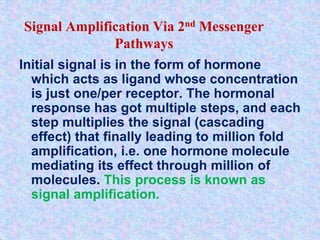 Signal Amplification Via 2nd Messenger
Pathways
Initial signal is in the form of hormone
which acts as ligand whose concentration
is just one/per receptor. The hormonal
response has got multiple steps, and each
step multiplies the signal (cascading
effect) that finally leading to million fold
amplification, i.e. one hormone molecule
mediating its effect through million of
molecules. This process is known as
signal amplification.
 