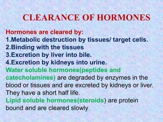 CLEARANCE OF HORMONES
Hormones are cleared by:
1.Metabolic destruction by tissues/ target cells.
2.Binding with the tissues
3.Excretion by liver into bile.
4.Excretion by kidneys into urine.
Water soluble hormones(peptides and
catecholamines) are degraded by enzymes in the
blood or tissues and are excreted by kidneys or liver.
They have a short half life.
Lipid soluble hormones(steroids) are protein
bound and are cleared slowly.
 