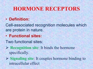 HORMONE RECEPTORS
• Definition:
Cell-associated recognition molecules which
are protein in nature.
• Functional sites:
Two functional sites:
 Recognition site: It binds the hormone
specifically.
 Signaling site: It couples hormone binding to
intracellular effect
 