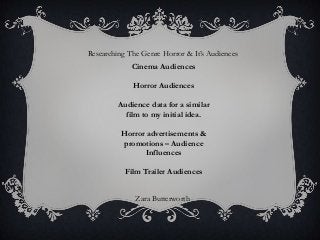Researching The Genre Horror & It‟s Audiences
             Cinema Audiences

             Horror Audiences

         Audience data for a similar
           film to my initial idea.

         Horror advertisements &
         promotions – Audience
                Influences

           Film Trailer Audiences


              Zara Butterworth
 