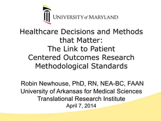 Healthcare Decisions and Methods
that Matter:
The Link to Patient
Centered Outcomes Research
Methodological Standards
Robin Newhouse, PhD, RN, NEA-BC, FAAN
University of Arkansas for Medical Sciences
Translational Research Institute
April 7, 2014
 