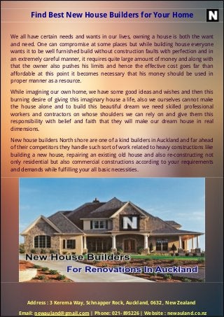 Find Best New House Builders for Your Home
We all have certain needs and wants in our lives, owning a house is both the want
and need. One can compromise at some places but while building house everyone
wants it to be well furnished build without construction faults with perfection and in
an extremely careful manner, it requires quite large amount of money and along with
that the owner also pushes his limits and hence the effective cost goes far than
affordable at this point it becomes necessary that his money should be used in
proper manner as a resource.
While imagining our own home, we have some good ideas and wishes and then this
burning desire of giving this imaginary house a life, also we ourselves cannot make
the house alone and to build this beautiful dream we need skilled professional
workers and contractors on whose shoulders we can rely on and give them this
responsibility with belief and faith that they will make our dream house in real
dimensions.
New house builders North shore are one of a kind builders in Auckland and far ahead
of their competitors they handle such sort of work related to heavy constructions like
building a new house, repairing an existing old house and also re-constructing not
only residential but also commercial constructions according to your requirements
and demands while fulfilling your all basic necessities.
Address : 3 Kerema Way, Schnapper Rock, Auckland, 0632 , New Zealand
Email: newauland@gmail.com | Phone: 021- 895226 | Website : newauland.co.nz
 