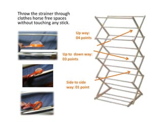 Throw the strainer through
clothes horse free spaces
without touching any stick.

                              Up way:
                              04 points



                       Up to down way:
                       03 points




                         Side to side
                         way: 01 point
 