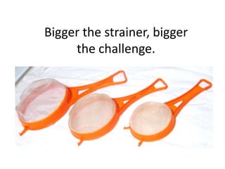 Bigger the strainer, bigger
     the challenge.
 