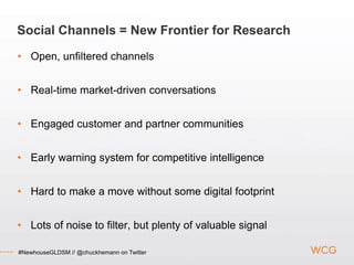 Social Channels = New Frontier for Research
• Open, unfiltered channels


• Real-time market-driven conversations


• Engaged customer and partner communities


• Early warning system for competitive intelligence


• Hard to make a move without some digital footprint


• Lots of noise to filter, but plenty of valuable signal

#NewhouseGLDSM // @chuckhemann on Twitter
 