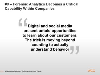 #9 – Forensic Analytics Becomes a Critical
Capability Within Companies



                       Digital and social media
                    present untold opportunities
                   to learn about our customers.
                     The trick is moving beyond
                         counting to actually
                        understand behavior




#NewhouseGLDSM // @chuckhemann on Twitter
 