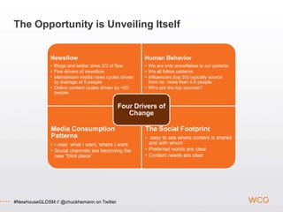 The Opportunity is Unveiling Itself


              Newsflow                                Human Behavior
              • Blogs and twitter drive 2/3 of flow   • We are only snowflakes to our parents
              • Five drivers of newsflow              • We all follow patterns
              • Mainstream media news cycles driven   • Influencers (top 50) typically source
                by average of 5 people                  from no more than 4-5 people
              • Online content cycles driven by <50   • Who are the top sources?
                people


                                            Four Drivers of
                                               Change

              Media Consumption                       The Social Footprint
              Patterns                                • easy to see where content is shared
              • I read what I want, where I want        and with whom
              • Social channels are becoming the      • Preferred words are clear
                new “third place”                     • Content needs are clear




#NewhouseGLDSM // @chuckhemann on Twitter
 
