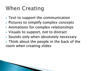  Text to support the communication 
 Pictures to simplify complex concepts 
 Animations for complex relationships 
 Visuals to support, not to distract 
 Sounds only when absolutely necessary 
 Think about the people in the back of the 
room when creating slides 
 
